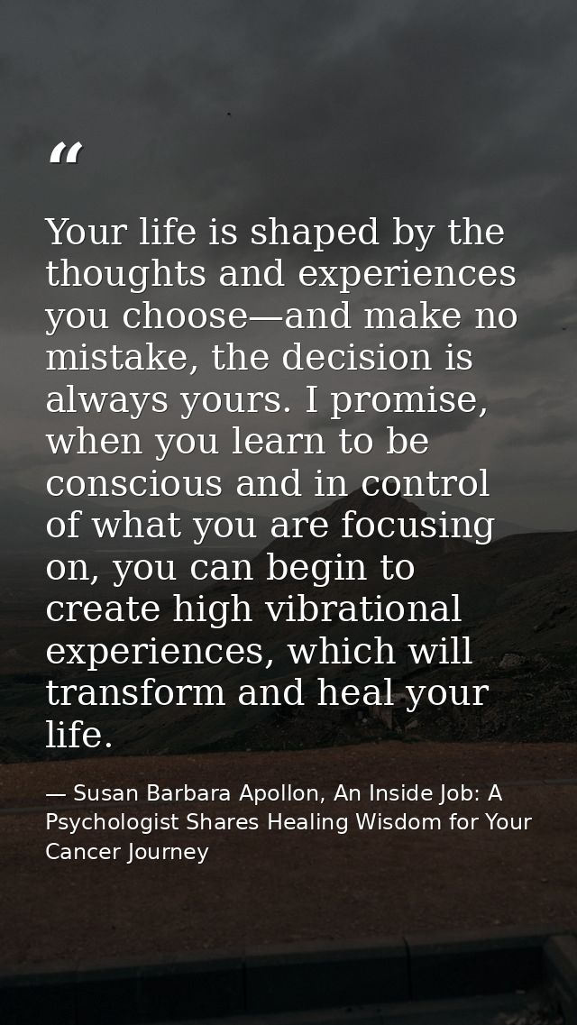 Your life is shaped by the thoughts and experiences you choose—and make no mistake, the decision is always yours. I prom — Susan Barbara Apollon, An Inside Job: A Psychologist Shares Healing Wisdom for Your Cancer Journey