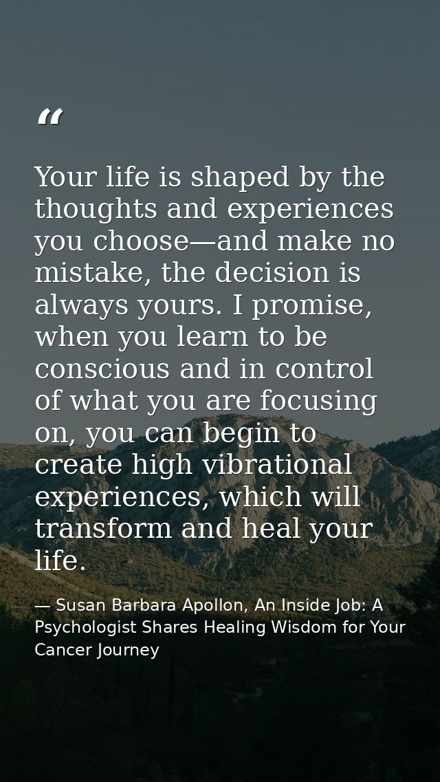 Your life is shaped by the thoughts and experiences you choose—and make no mistake, the decision is always yours. I prom — Susan Barbara Apollon, An Inside Job: A Psychologist Shares Healing Wisdom for Your Cancer Journey