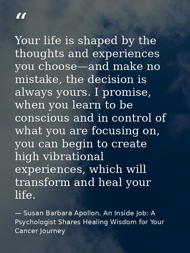 Your life is shaped by the thoughts and experiences you choose—and make no mistake, the decision is always yours. I prom — Susan Barbara Apollon, An Inside Job: A Psychologist Shares Healing Wisdom for Your Cancer Journey