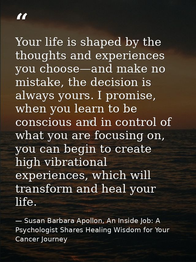 Your life is shaped by the thoughts and experiences you choose—and make no mistake, the decision is always yours. I prom — Susan Barbara Apollon, An Inside Job: A Psychologist Shares Healing Wisdom for Your Cancer Journey