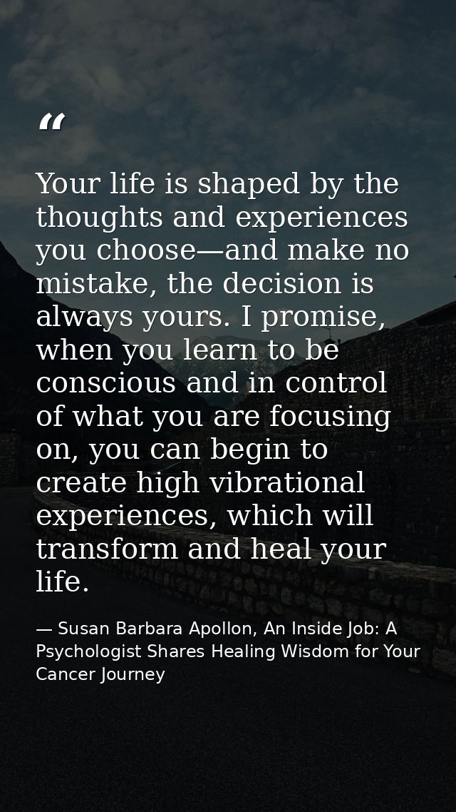 Your life is shaped by the thoughts and experiences you choose—and make no mistake, the decision is always yours. I prom — Susan Barbara Apollon, An Inside Job: A Psychologist Shares Healing Wisdom for Your Cancer Journey