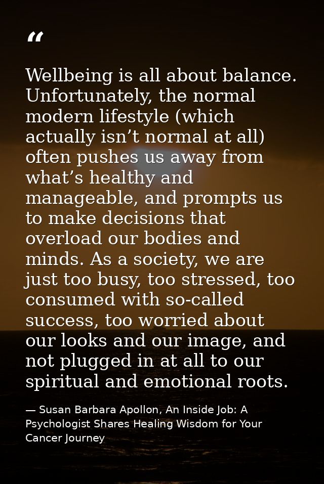 Wellbeing is all about balance. Unfortunately, the normal modern lifestyle (which actually isn’t normal at all) often pu — Susan Barbara Apollon, An Inside Job: A Psychologist Shares Healing Wisdom for Your Cancer Journey