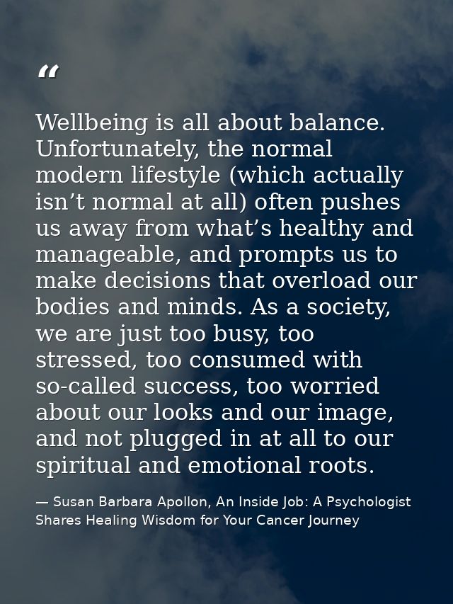 Wellbeing is all about balance. Unfortunately, the normal modern lifestyle (which actually isn’t normal at all) often pu — Susan Barbara Apollon, An Inside Job: A Psychologist Shares Healing Wisdom for Your Cancer Journey