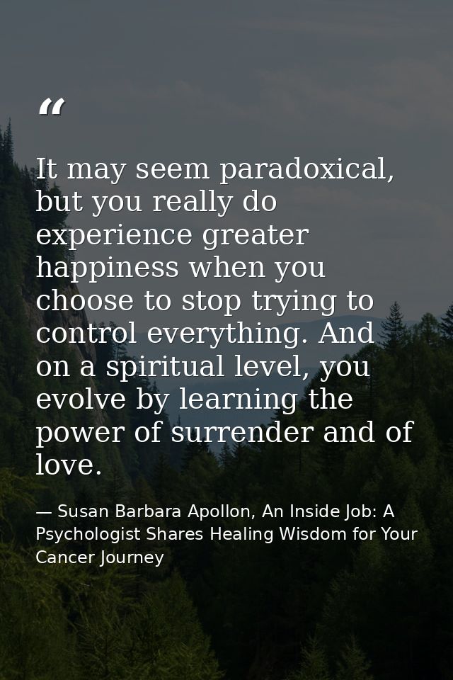 It may seem paradoxical, but you really do experience greater happiness when you choose to stop trying to control everyt — Susan Barbara Apollon, An Inside Job: A Psychologist Shares Healing Wisdom for Your Cancer Journey