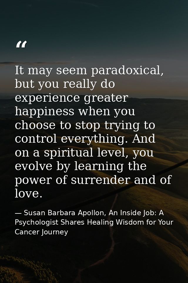 It may seem paradoxical, but you really do experience greater happiness when you choose to stop trying to control everyt — Susan Barbara Apollon, An Inside Job: A Psychologist Shares Healing Wisdom for Your Cancer Journey