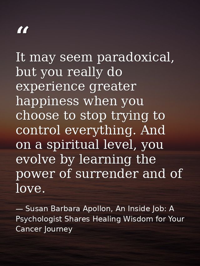 It may seem paradoxical, but you really do experience greater happiness when you choose to stop trying to control everyt — Susan Barbara Apollon, An Inside Job: A Psychologist Shares Healing Wisdom for Your Cancer Journey