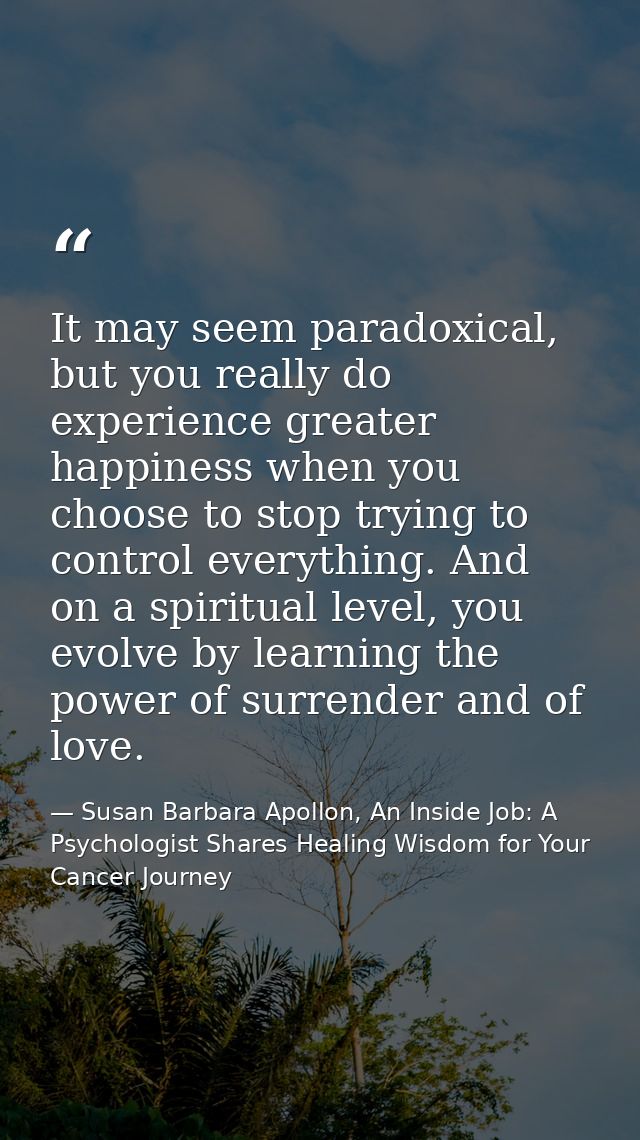 It may seem paradoxical, but you really do experience greater happiness when you choose to stop trying to control everyt — Susan Barbara Apollon, An Inside Job: A Psychologist Shares Healing Wisdom for Your Cancer Journey