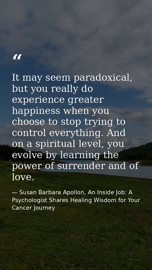 It may seem paradoxical, but you really do experience greater happiness when you choose to stop trying to control everyt — Susan Barbara Apollon, An Inside Job: A Psychologist Shares Healing Wisdom for Your Cancer Journey