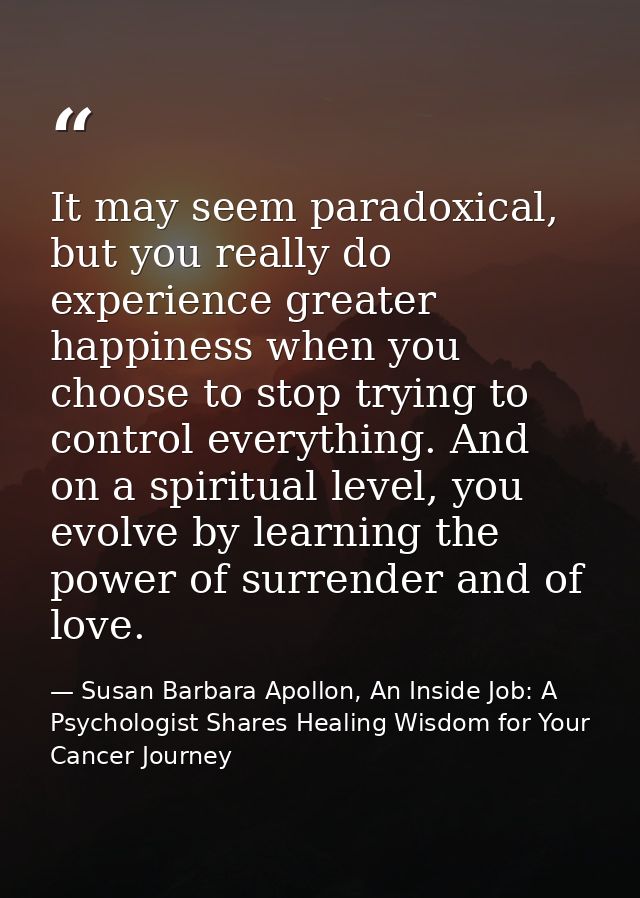It may seem paradoxical, but you really do experience greater happiness when you choose to stop trying to control everyt — Susan Barbara Apollon, An Inside Job: A Psychologist Shares Healing Wisdom for Your Cancer Journey