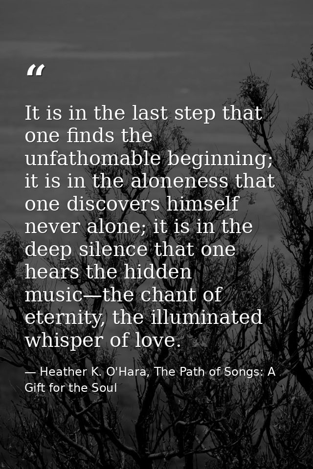 It is in the last step that one finds the unfathomable beginning; it is in the aloneness that one discovers himself neve — Heather K. O'Hara, The Path of Songs: A Gift for the Soul