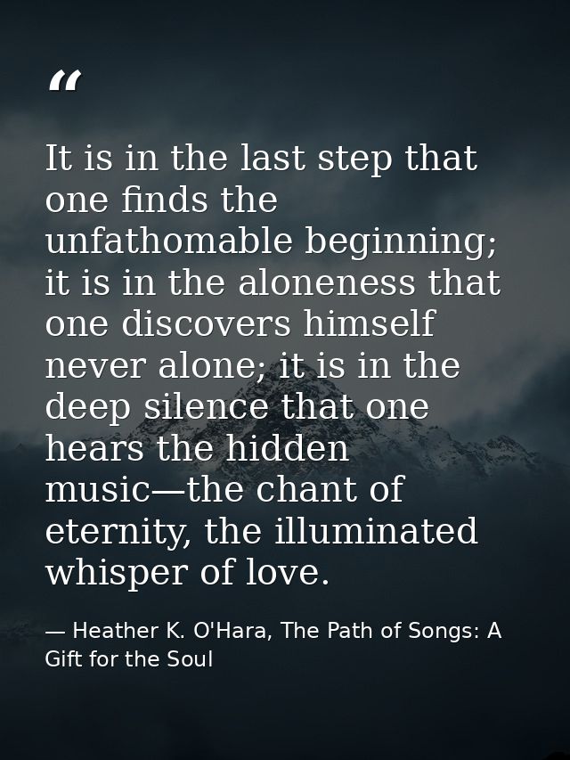 It is in the last step that one finds the unfathomable beginning; it is in the aloneness that one discovers himself neve — Heather K. O'Hara, The Path of Songs: A Gift for the Soul