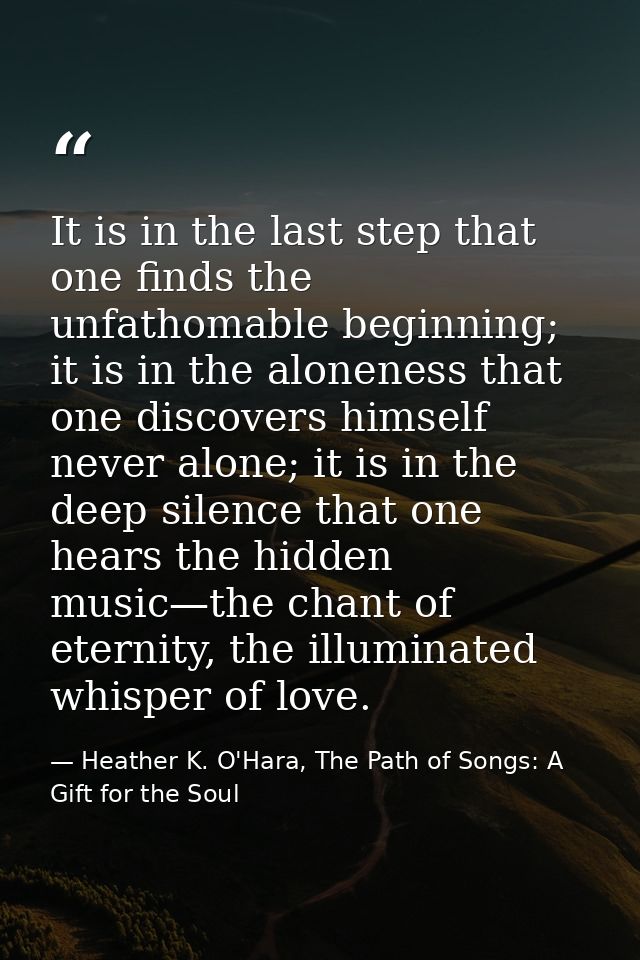 It is in the last step that one finds the unfathomable beginning; it is in the aloneness that one discovers himself neve — Heather K. O'Hara, The Path of Songs: A Gift for the Soul
