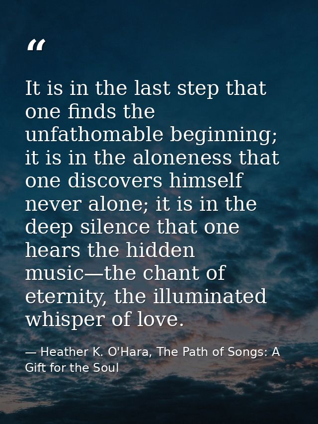 It is in the last step that one finds the unfathomable beginning; it is in the aloneness that one discovers himself neve — Heather K. O'Hara, The Path of Songs: A Gift for the Soul