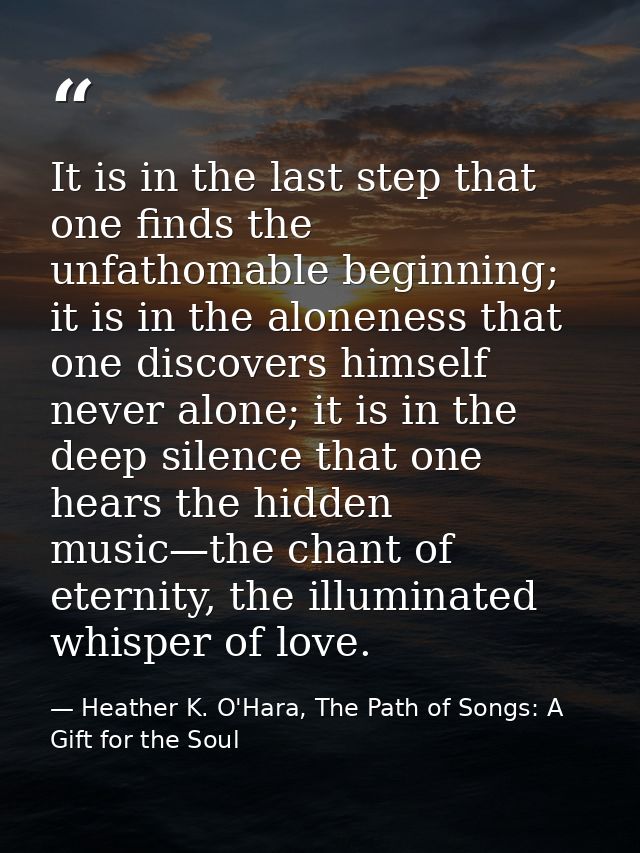 It is in the last step that one finds the unfathomable beginning; it is in the aloneness that one discovers himself neve — Heather K. O'Hara, The Path of Songs: A Gift for the Soul