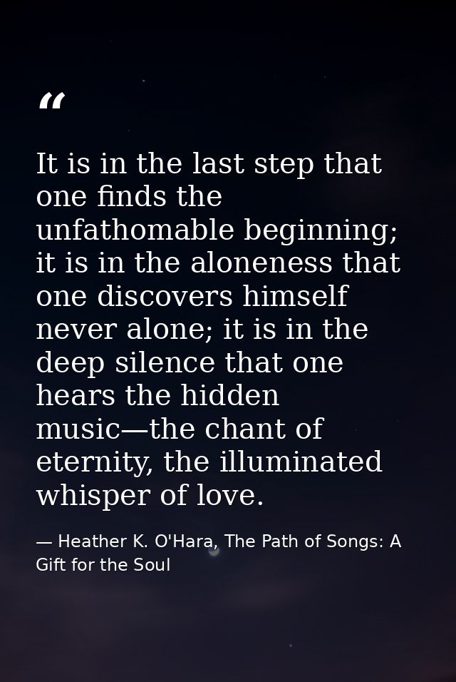 It is in the last step that one finds the unfathomable beginning; it is in the aloneness that one discovers himself neve — Heather K. O'Hara, The Path of Songs: A Gift for the Soul