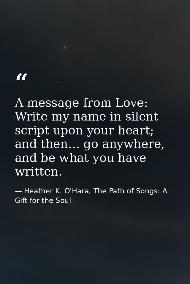 A message from Love: Write my name in silent script upon your heart; and then… go anywhere, and be what you have written — Heather K. O'Hara, The Path of Songs: A Gift for the Soul