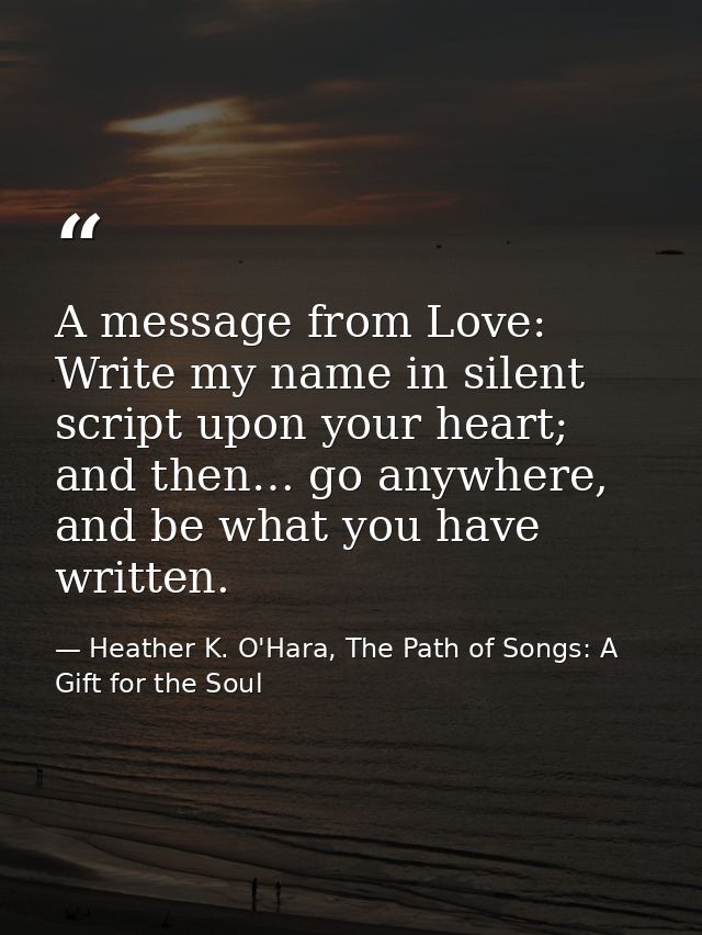 A message from Love: Write my name in silent script upon your heart; and then… go anywhere, and be what you have written — Heather K. O'Hara, The Path of Songs: A Gift for the Soul