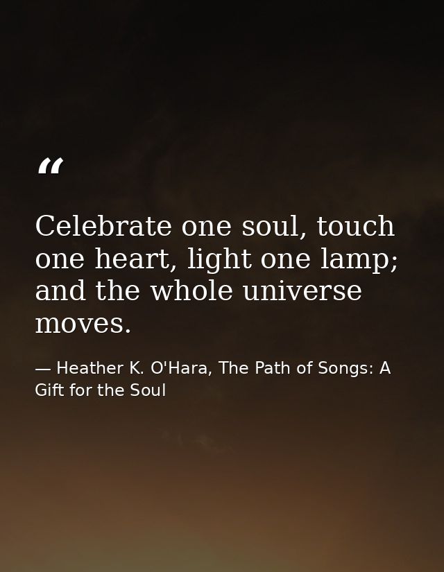 Celebrate one soul, touch one heart, light one lamp; and the whole universe moves. — Heather K. O'Hara, The Path of Songs: A Gift for the Soul
