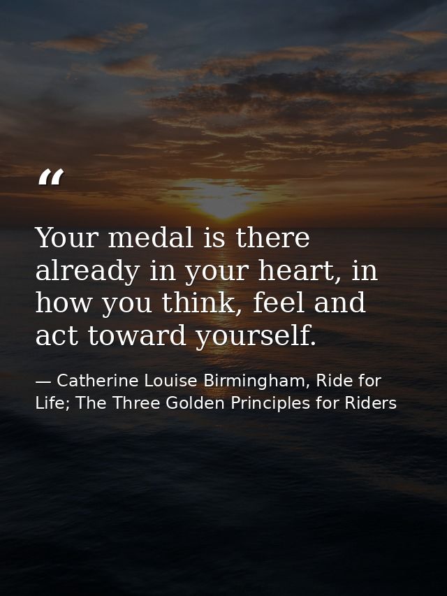 Your medal is there already in your heart, in how you think, feel and act toward yourself. — Catherine Louise Birmingham, Ride for Life; The Three Golden Principles for Riders