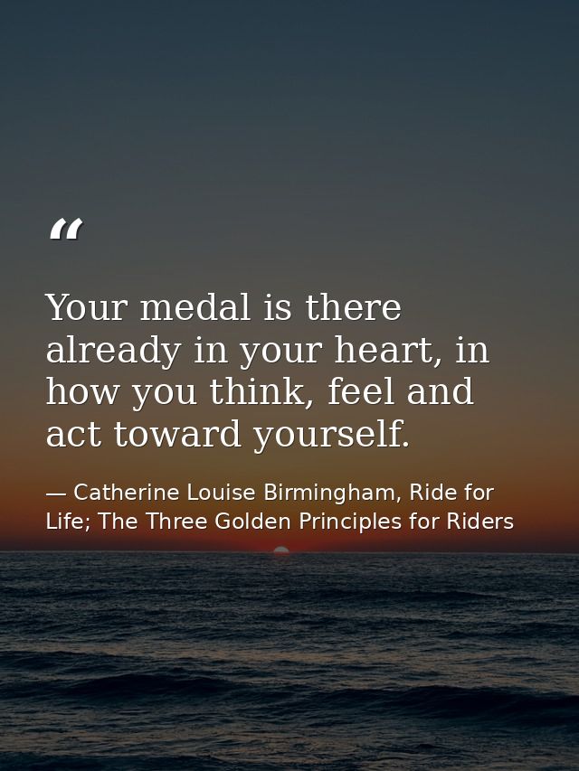 Your medal is there already in your heart, in how you think, feel and act toward yourself. — Catherine Louise Birmingham, Ride for Life; The Three Golden Principles for Riders