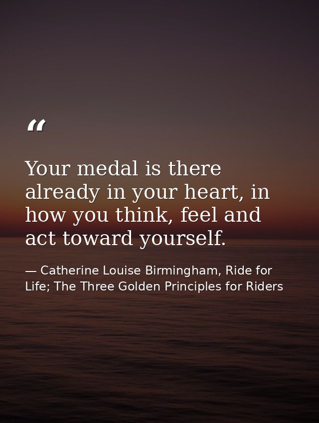 Your medal is there already in your heart, in how you think, feel and act toward yourself. — Catherine Louise Birmingham, Ride for Life; The Three Golden Principles for Riders