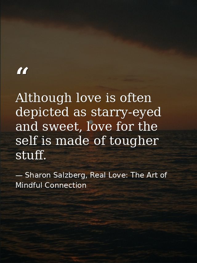 Although love is often depicted as starry-eyed and sweet, love for the self is made of tougher stuff. — Sharon Salzberg, Real Love: The Art of Mindful Connection