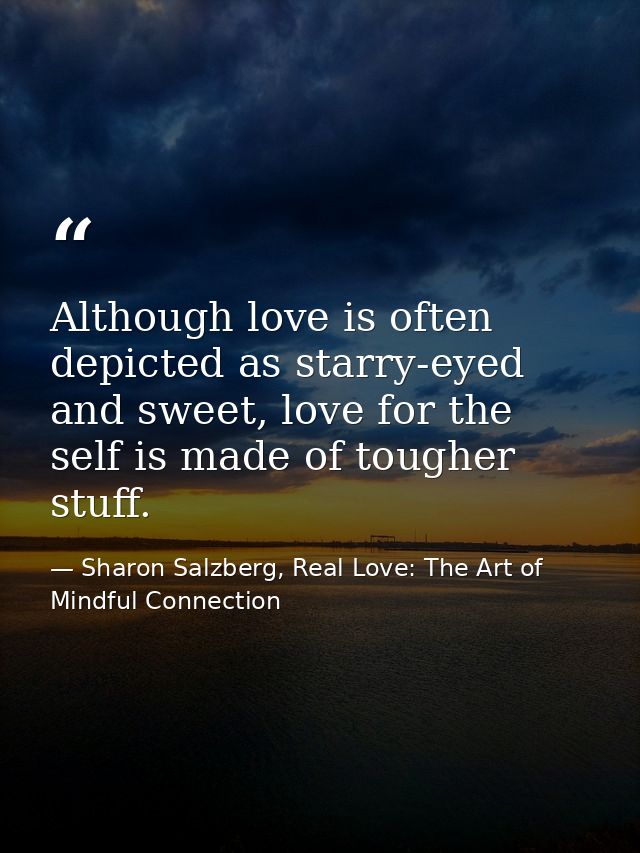 Although love is often depicted as starry-eyed and sweet, love for the self is made of tougher stuff. — Sharon Salzberg, Real Love: The Art of Mindful Connection