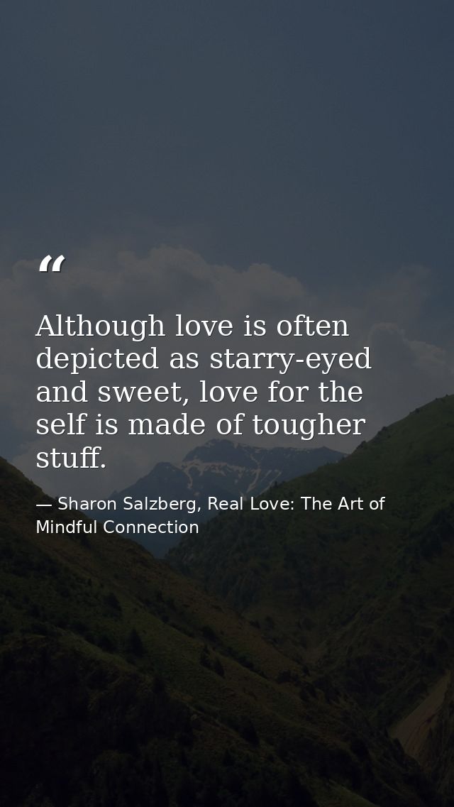 Although love is often depicted as starry-eyed and sweet, love for the self is made of tougher stuff. — Sharon Salzberg, Real Love: The Art of Mindful Connection