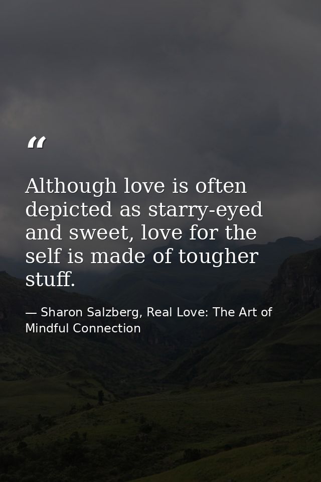Although love is often depicted as starry-eyed and sweet, love for the self is made of tougher stuff. — Sharon Salzberg, Real Love: The Art of Mindful Connection