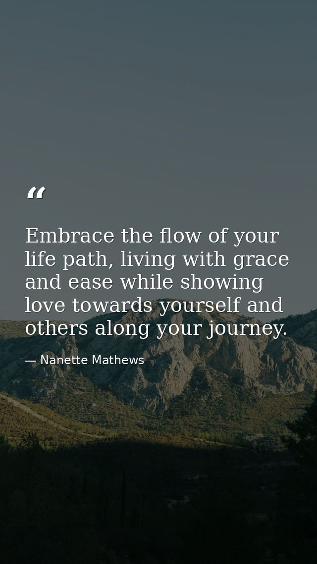 Embrace the flow of your life path, living with grace and ease while showing love towards yourself and others along your — Nanette Mathews