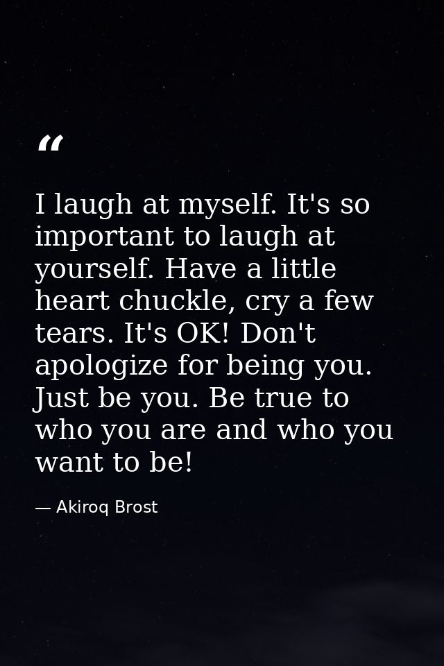 I laugh at myself. It's so important to laugh at yourself. Have a little heart chuckle, cry a few tears. It's OK! Don't  — Akiroq Brost