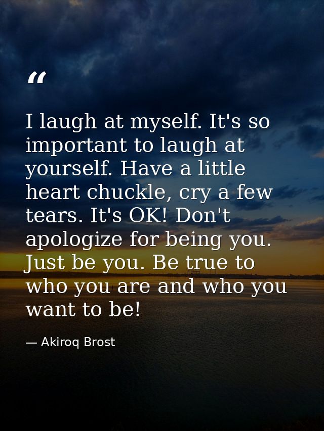 I laugh at myself. It's so important to laugh at yourself. Have a little heart chuckle, cry a few tears. It's OK! Don't  — Akiroq Brost