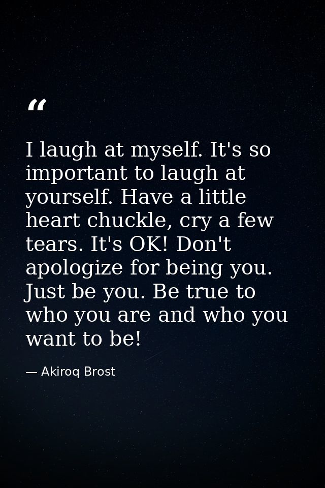 I laugh at myself. It's so important to laugh at yourself. Have a little heart chuckle, cry a few tears. It's OK! Don't  — Akiroq Brost
