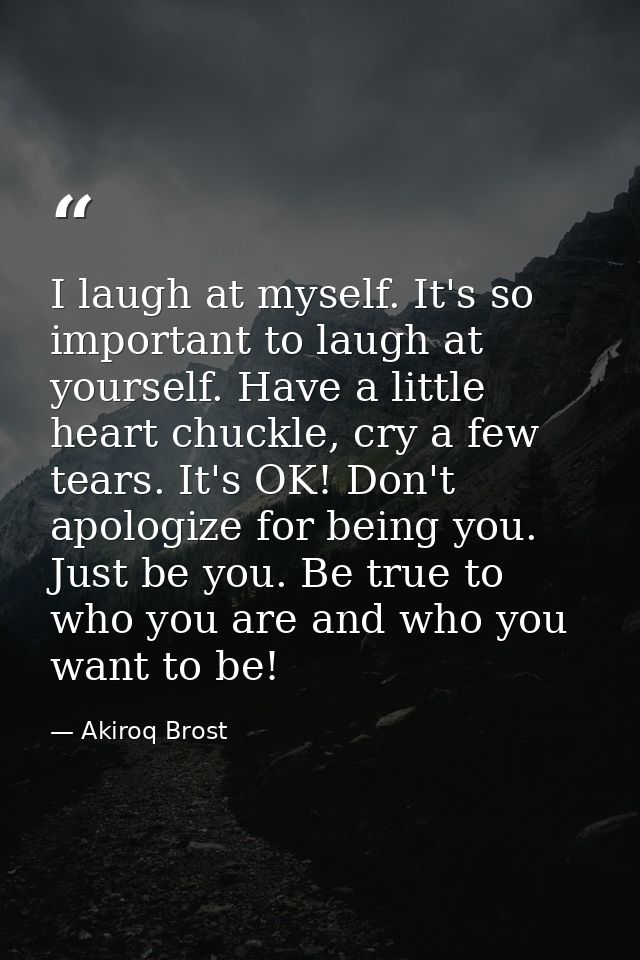 I laugh at myself. It's so important to laugh at yourself. Have a little heart chuckle, cry a few tears. It's OK! Don't  — Akiroq Brost