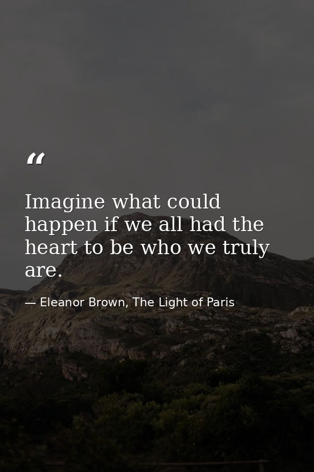 Imagine what could happen if we all had the heart to be who we truly are. — Eleanor Brown, The Light of Paris