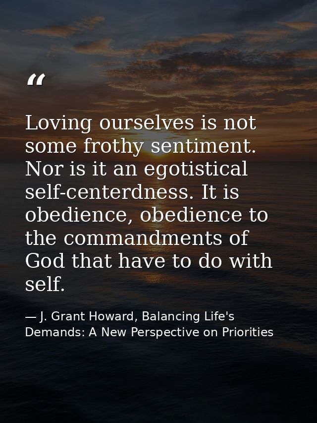 Loving ourselves is not some frothy sentiment. Nor is it an egotistical self-centerdness. It is obedience, obedience to  — J. Grant Howard, Balancing Life's Demands: A New Perspective on Priorities