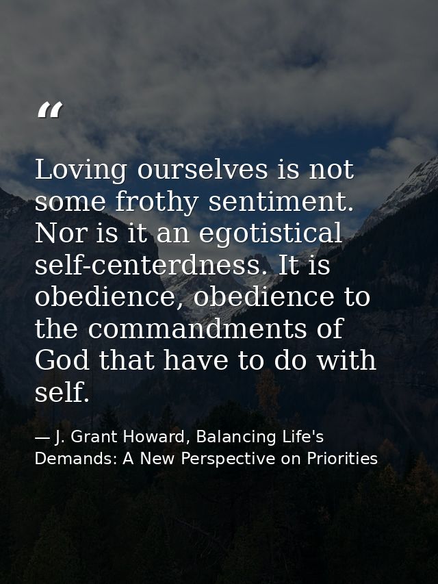Loving ourselves is not some frothy sentiment. Nor is it an egotistical self-centerdness. It is obedience, obedience to  — J. Grant Howard, Balancing Life's Demands: A New Perspective on Priorities