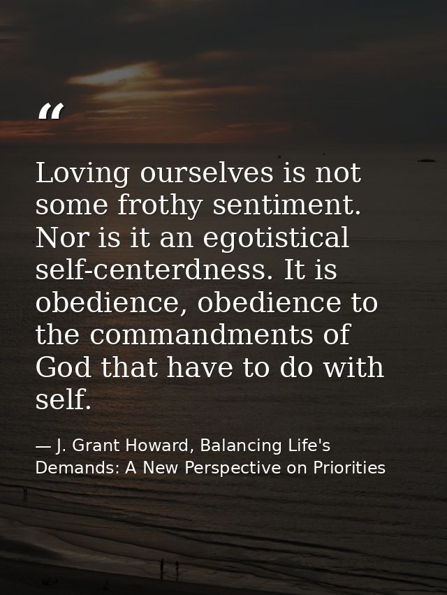 Loving ourselves is not some frothy sentiment. Nor is it an egotistical self-centerdness. It is obedience, obedience to  — J. Grant Howard, Balancing Life's Demands: A New Perspective on Priorities