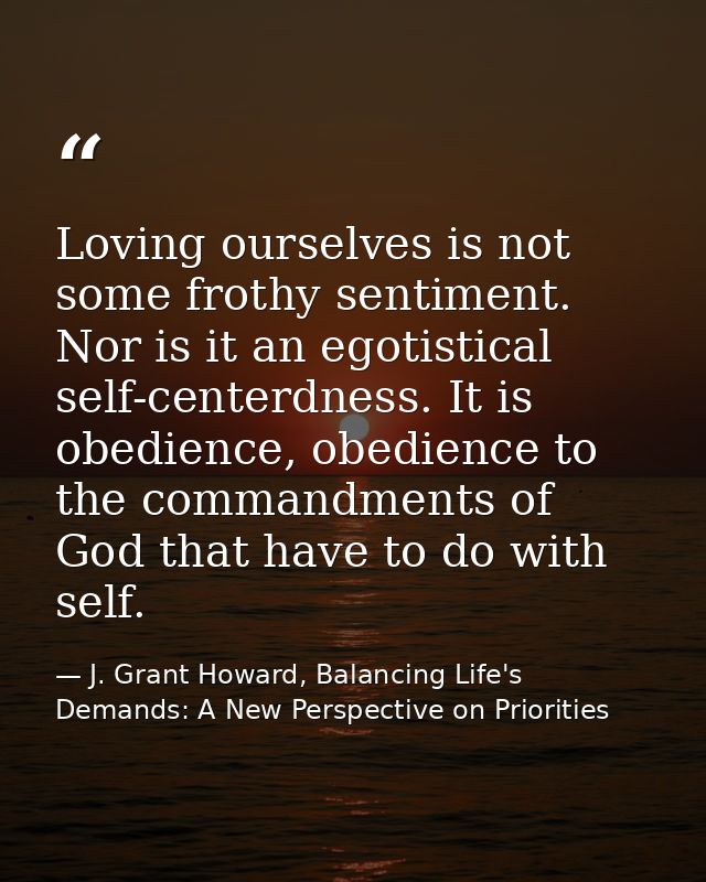 Loving ourselves is not some frothy sentiment. Nor is it an egotistical self-centerdness. It is obedience, obedience to  — J. Grant Howard, Balancing Life's Demands: A New Perspective on Priorities