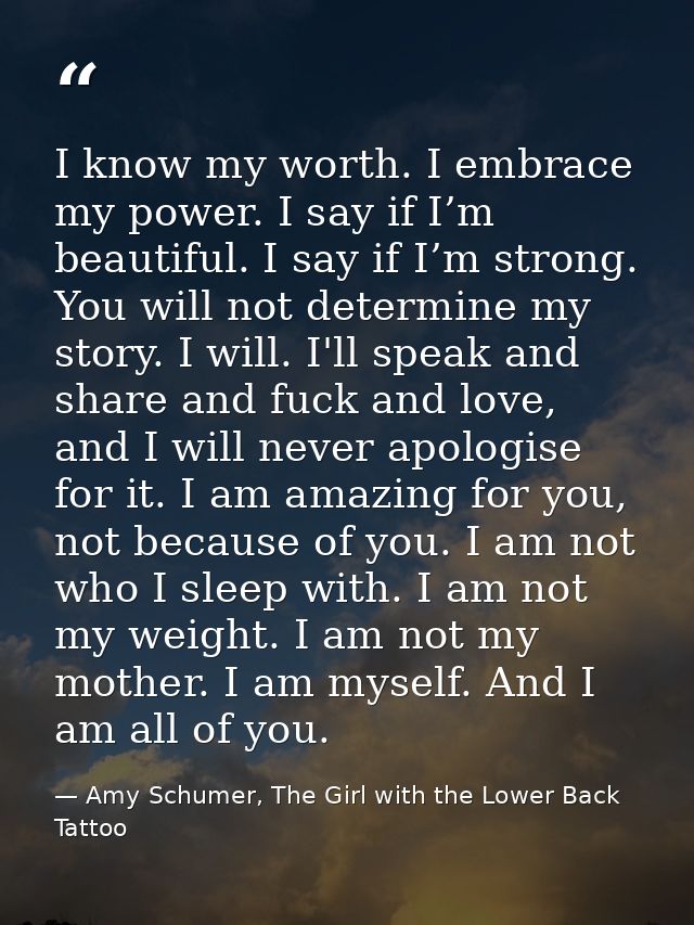 I know my worth. I embrace my power. I say if I’m beautiful. I say if I’m strong. You will not determine my story. I wil — Amy Schumer, The Girl with the Lower Back Tattoo