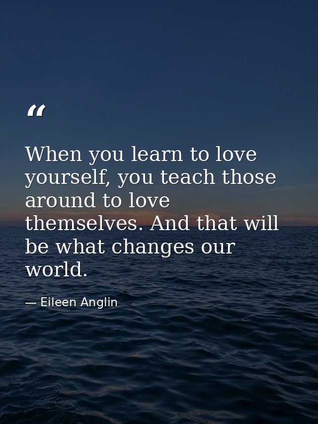 When you learn to love yourself, you teach those around to love themselves. And that will be what changes our world. — Eileen Anglin