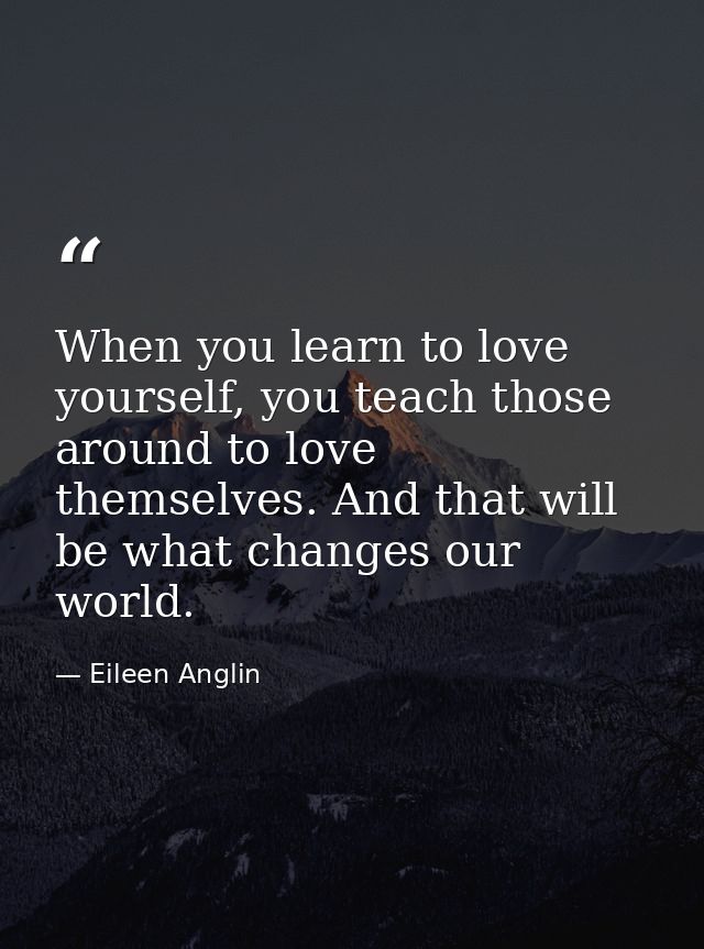 When you learn to love yourself, you teach those around to love themselves. And that will be what changes our world. — Eileen Anglin