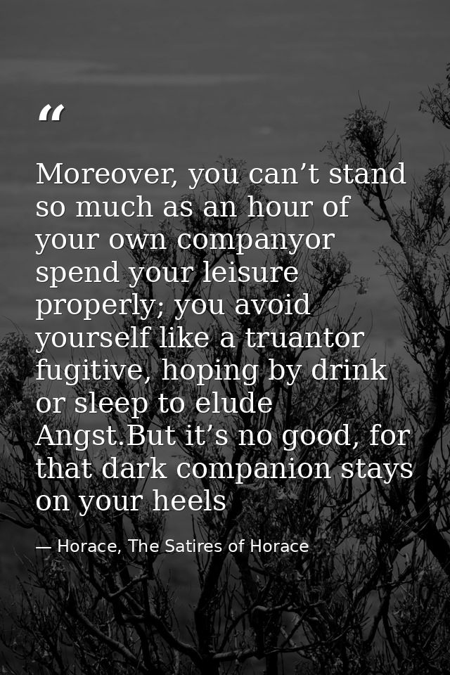 Moreover, you can’t stand so much as an hour of your own companyor spend your leisure properly; you avoid yourself like  — Horace, The Satires of Horace