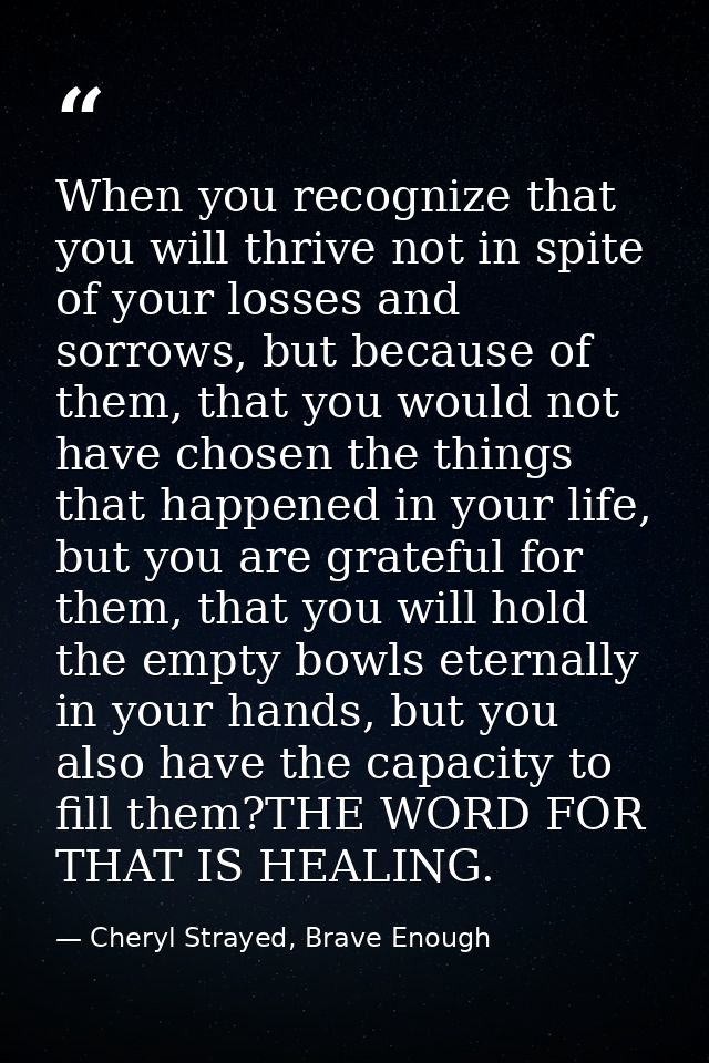 When you recognize that you will thrive not in spite of your losses and sorrows, but because of them, that you would not — Cheryl Strayed, Brave Enough