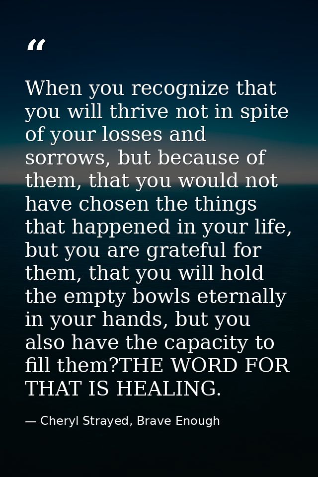 When you recognize that you will thrive not in spite of your losses and sorrows, but because of them, that you would not — Cheryl Strayed, Brave Enough