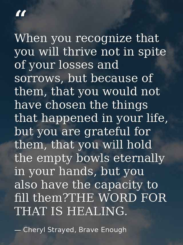 When you recognize that you will thrive not in spite of your losses and sorrows, but because of them, that you would not — Cheryl Strayed, Brave Enough