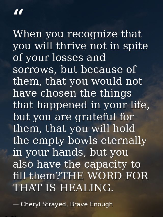 When you recognize that you will thrive not in spite of your losses and sorrows, but because of them, that you would not — Cheryl Strayed, Brave Enough