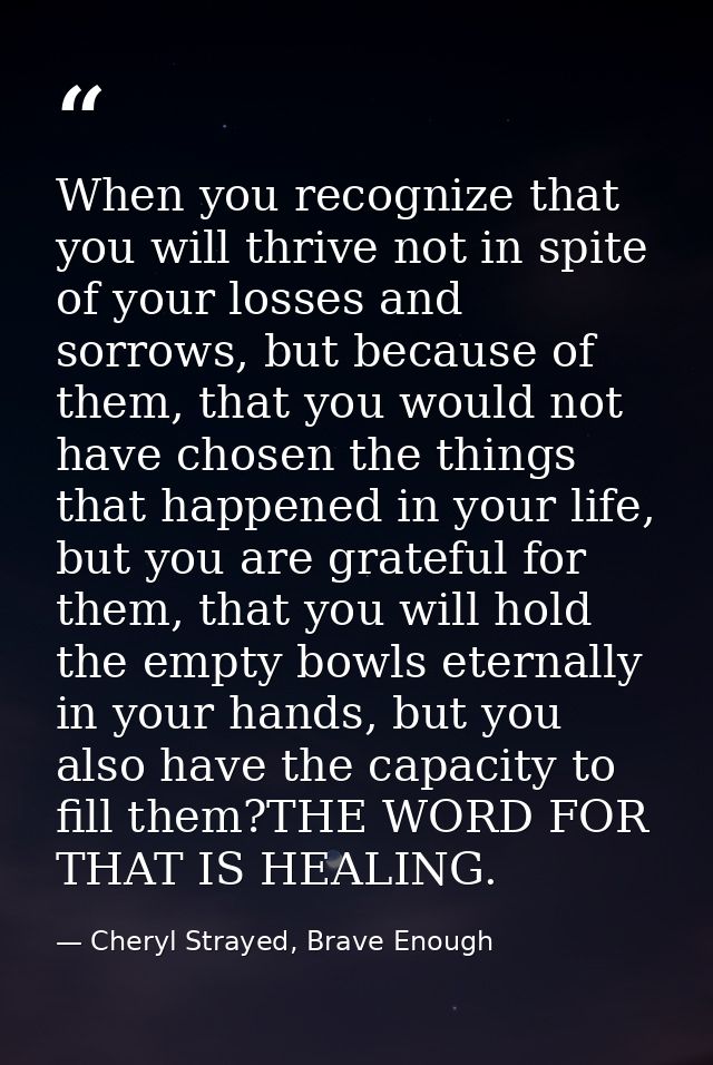 When you recognize that you will thrive not in spite of your losses and sorrows, but because of them, that you would not — Cheryl Strayed, Brave Enough