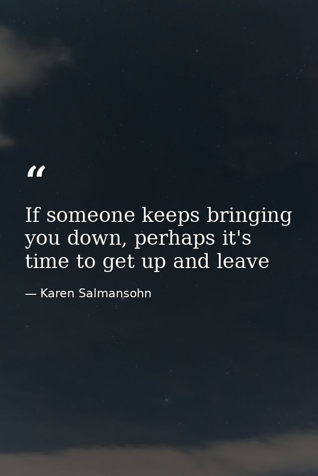 If someone keeps bringing you down, perhaps it's time to get up and leave — Karen Salmansohn