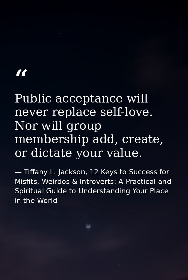 Public acceptance will never replace self-love. Nor will group membership add, create, or dictate your value. — Tiffany L. Jackson, 12 Keys to Success for Misfits, Weirdos & Introverts: A Practical and Spiritual Guide to Understanding Your Place in the World